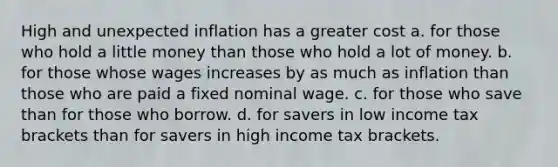 High and unexpected inflation has a greater cost a. for those who hold a little money than those who hold a lot of money. b. for those whose wages increases by as much as inflation than those who are paid a fixed nominal wage. c. for those who save than for those who borrow. d. for savers in low income tax brackets than for savers in high income tax brackets.