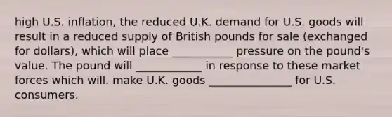 high U.S. inflation, the reduced U.K. demand for U.S. goods will result in a reduced supply of British pounds for sale (exchanged for dollars), which will place ___________ pressure on the pound's value. The pound will ____________ in response to these market forces which will. make U.K. goods _______________ for U.S. consumers.