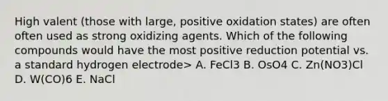 High valent (those with large, positive oxidation states) are often often used as strong oxidizing agents. Which of the following compounds would have the most positive reduction potential vs. a standard hydrogen electrode> A. FeCl3 B. OsO4 C. Zn(NO3)Cl D. W(CO)6 E. NaCl