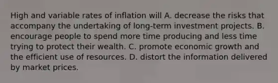 High and variable rates of inflation will A. decrease the risks that accompany the undertaking of long-term investment projects. B. encourage people to spend more time producing and less time trying to protect their wealth. C. promote economic growth and the efficient use of resources. D. distort the information delivered by market prices.