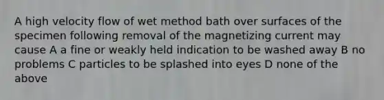 A high velocity flow of wet method bath over surfaces of the specimen following removal of the magnetizing current may cause A a fine or weakly held indication to be washed away B no problems C particles to be splashed into eyes D none of the above