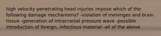 high velocity penetrating head injuries impose which of the following damage mechanisms? -violation of meninges and brain tissue -generation of intracranial pressure wave -possible introduction of foreign, infectious material -all of the above