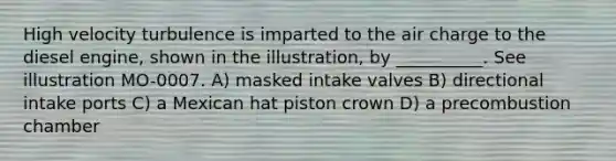 High velocity turbulence is imparted to the air charge to the diesel engine, shown in the illustration, by __________. See illustration MO-0007. A) masked intake valves B) directional intake ports C) a Mexican hat piston crown D) a precombustion chamber