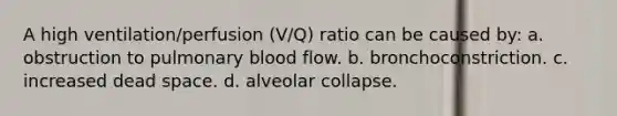 A high ventilation/perfusion (V/Q) ratio can be caused by: a. obstruction to pulmonary blood flow. b. bronchoconstriction. c. increased dead space. d. alveolar collapse.