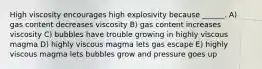 High viscosity encourages high explosivity because ______. A) gas content decreases viscosity B) gas content increases viscosity C) bubbles have trouble growing in highly viscous magma D) highly viscous magma lets gas escape E) highly viscous magma lets bubbles grow and pressure goes up