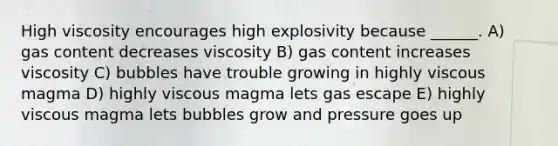 High viscosity encourages high explosivity because ______. A) gas content decreases viscosity B) gas content increases viscosity C) bubbles have trouble growing in highly viscous magma D) highly viscous magma lets gas escape E) highly viscous magma lets bubbles grow and pressure goes up