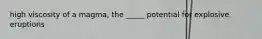 high viscosity of a magma, the _____ potential for explosive eruptions