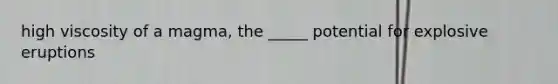 high viscosity of a magma, the _____ potential for explosive eruptions