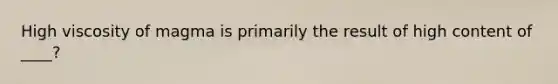 High viscosity of magma is primarily the result of high content of ____?