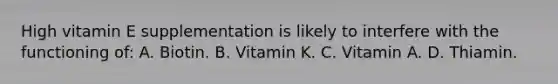 High vitamin E supplementation is likely to interfere with the functioning of: A. Biotin. B. Vitamin K. C. Vitamin A. D. Thiamin.