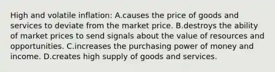 High and volatile inflation: A.causes the price of goods and services to deviate from the market price. B.destroys the ability of market prices to send signals about the value of resources and opportunities. C.increases the purchasing power of money and income. D.creates high supply of goods and services.