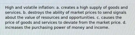 High and volatile inflation: a. creates a high supply of goods and services. b. destroys the ability of market prices to send signals about the value of resources and opportunities. c. causes the price of goods and services to deviate from the market price. d. increases the purchasing power of money and income.