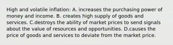 High and volatile inflation: A. increases the purchasing power of money and income. B. creates high supply of goods and services. C.destroys the ability of market prices to send signals about the value of resources and opportunities. D.causes the price of goods and services to deviate from the market price.