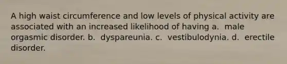 A high waist circumference and low levels of physical activity are associated with an increased likelihood of having a. ​​ male orgasmic disorder. b. ​​ dyspareunia. c. ​​ vestibulodynia. d. ​​ erectile disorder.