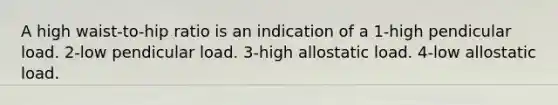 A high waist-to-hip ratio is an indication of a 1-high pendicular load. 2-low pendicular load. 3-high allostatic load. 4-low allostatic load.