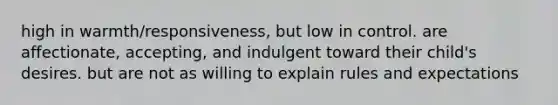 high in warmth/responsiveness, but low in control. are affectionate, accepting, and indulgent toward their child's desires. but are not as willing to explain rules and expectations