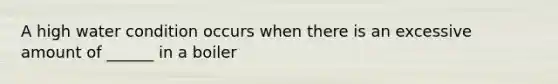 A high water condition occurs when there is an excessive amount of ______ in a boiler