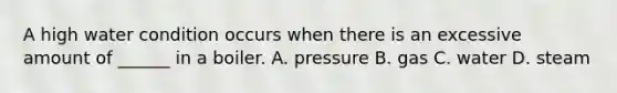 A high water condition occurs when there is an excessive amount of ______ in a boiler. A. pressure B. gas C. water D. steam