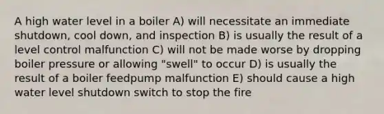 A high water level in a boiler A) will necessitate an immediate shutdown, cool down, and inspection B) is usually the result of a level control malfunction C) will not be made worse by dropping boiler pressure or allowing "swell" to occur D) is usually the result of a boiler feedpump malfunction E) should cause a high water level shutdown switch to stop the fire