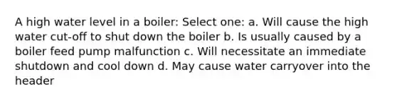 A high water level in a boiler: Select one: a. Will cause the high water cut-off to shut down the boiler b. Is usually caused by a boiler feed pump malfunction c. Will necessitate an immediate shutdown and cool down d. May cause water carryover into the header