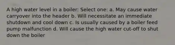 A high water level in a boiler: Select one: a. May cause water carryover into the header b. Will necessitate an immediate shutdown and cool down c. Is usually caused by a boiler feed pump malfunction d. Will cause the high water cut-off to shut down the boiler