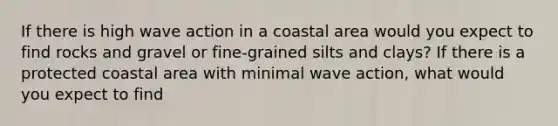 If there is high wave action in a coastal area would you expect to find rocks and gravel or fine-grained silts and clays? If there is a protected coastal area with minimal wave action, what would you expect to find