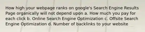 How high your webpage ranks on google's Search Engine Results Page organically will not depend upon a. How much you pay for each click b. Online Search Engine Optimization c. Offsite Search Engine Optimization d. Number of backlinks to your website