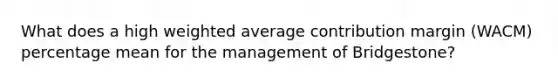 What does a high <a href='https://www.questionai.com/knowledge/koL1NUNNcJ-weighted-average' class='anchor-knowledge'>weighted average</a> contribution margin (WACM) percentage mean for the management of Bridgestone?