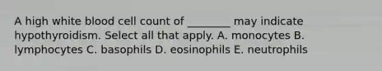 A high white blood cell count of ________ may indicate hypothyroidism. Select all that apply. A. monocytes B. lymphocytes C. basophils D. eosinophils E. neutrophils