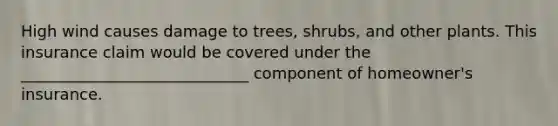 High wind causes damage to trees, shrubs, and other plants. This insurance claim would be covered under the _____________________________ component of homeowner's insurance.