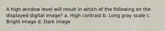 A high window level will result in which of the following on the displayed digital image? a. High contrast b. Long gray scale c. Bright image d. Dark image