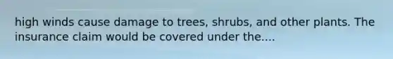 high winds cause damage to trees, shrubs, and other plants. The insurance claim would be covered under the....