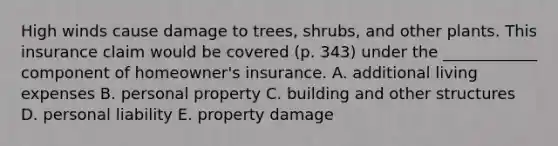 High winds cause damage to trees, shrubs, and other plants. This insurance claim would be covered (p. 343) under the ____________ component of homeowner's insurance. A. additional living expenses B. personal property C. building and other structures D. personal liability E. property damage