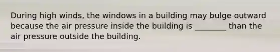 During high winds, the windows in a building may bulge outward because the air pressure inside the building is ________ than the air pressure outside the building.