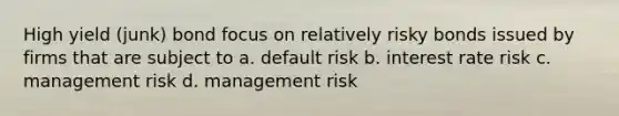 High yield (junk) bond focus on relatively risky bonds issued by firms that are subject to a. default risk b. interest rate risk c. management risk d. management risk