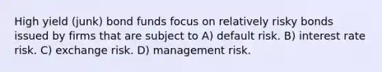 High yield (junk) bond funds focus on relatively risky bonds issued by firms that are subject to A) default risk. B) interest rate risk. C) exchange risk. D) management risk.