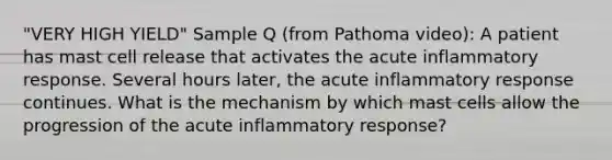 "VERY HIGH YIELD" Sample Q (from Pathoma video): A patient has mast cell release that activates the acute inflammatory response. Several hours later, the acute inflammatory response continues. What is the mechanism by which mast cells allow the progression of the acute inflammatory response?