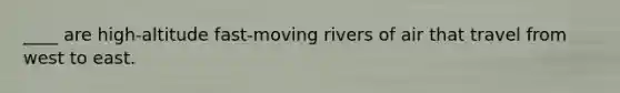 ____ are high-altitude fast-moving rivers of air that travel from west to east.
