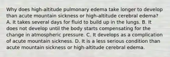 Why does​ high-altitude pulmonary edema take longer to develop than acute mountain sickness or​ high-altitude cerebral​ edema? A. It takes several days for fluid to build up in the lungs. B. It does not develop until the body starts compensating for the change in atmospheric pressure. C. It develops as a complication of acute mountain sickness. D. It is a less serious condition than acute mountain sickness or​ high-altitude cerebral edema.