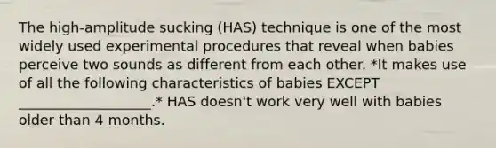 The high-amplitude sucking (HAS) technique is one of the most widely used experimental procedures that reveal when babies perceive two sounds as different from each other. *It makes use of all the following characteristics of babies EXCEPT ___________________.* HAS doesn't work very well with babies older than 4 months.