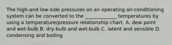 The high-and low-side pressures on an operating air-conditioning system can be converted to the _____________ temperatures by using a temperature/pressure relationship chart. A. dew point and wet-bulb B. dry-bulb and wet-bulb C. latent and sensible D. condensing and boiling