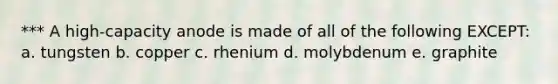 *** A high-capacity anode is made of all of the following EXCEPT: a. tungsten b. copper c. rhenium d. molybdenum e. graphite