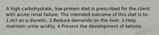 A high-carbohydrate, low-protein diet is prescribed for the client with acute renal failure. The intended outcome of this diet is to: 1.Act as a diuretic. 2.Reduce demands on the liver. 3.Help maintain urine acidity. 4.Prevent the development of ketosis.