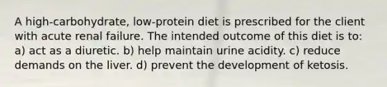 A high-carbohydrate, low-protein diet is prescribed for the client with acute renal failure. The intended outcome of this diet is to: a) act as a diuretic. b) help maintain urine acidity. c) reduce demands on the liver. d) prevent the development of ketosis.