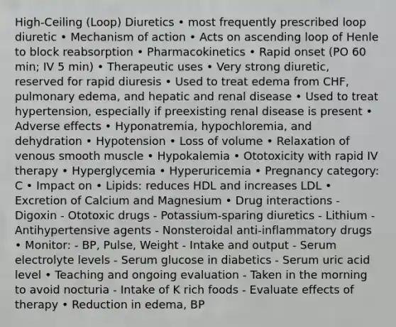 High-Ceiling (Loop) Diuretics • most frequently prescribed loop diuretic • Mechanism of action • Acts on ascending loop of Henle to block reabsorption • Pharmacokinetics • Rapid onset (PO 60 min; IV 5 min) • Therapeutic uses • Very strong diuretic, reserved for rapid diuresis • Used to treat edema from CHF, pulmonary edema, and hepatic and renal disease • Used to treat hypertension, especially if preexisting renal disease is present • Adverse effects • Hyponatremia, hypochloremia, and dehydration • Hypotension • Loss of volume • Relaxation of venous smooth muscle • Hypokalemia • Ototoxicity with rapid IV therapy • Hyperglycemia • Hyperuricemia • Pregnancy category: C • Impact on • Lipids: reduces HDL and increases LDL • Excretion of Calcium and Magnesium • Drug interactions - Digoxin - Ototoxic drugs - Potassium-sparing diuretics - Lithium - Antihypertensive agents - Nonsteroidal anti-inflammatory drugs • Monitor: - BP, Pulse, Weight - Intake and output - Serum electrolyte levels - Serum glucose in diabetics - Serum uric acid level • Teaching and ongoing evaluation - Taken in the morning to avoid nocturia - Intake of K rich foods - Evaluate effects of therapy • Reduction in edema, BP