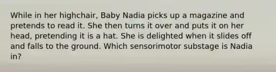 While in her highchair, Baby Nadia picks up a magazine and pretends to read it. She then turns it over and puts it on her head, pretending it is a hat. She is delighted when it slides off and falls to the ground. Which sensorimotor substage is Nadia in?