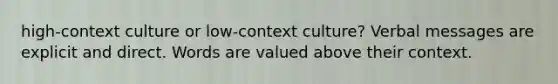 high-context culture or low-context culture? Verbal messages are explicit and direct. Words are valued above their context.