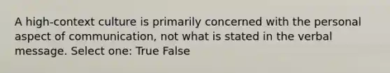 A high-context culture is primarily concerned with the personal aspect of communication, not what is stated in the verbal message. Select one: True False