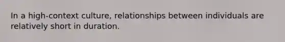 In a high-context culture, relationships between individuals are relatively short in duration.