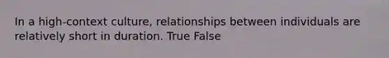 In a high-context culture, relationships between individuals are relatively short in duration. True False